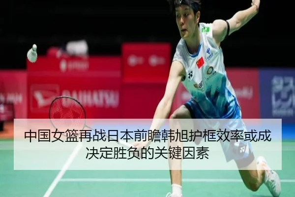 中国女篮再战日本前瞻韩旭护框效率或成决定胜负的关键因素