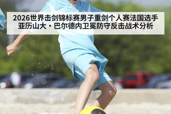 2026世界击剑锦标赛男子重剑个人赛法国选手亚历山大·巴尔德内卫冕防守反击战术分析