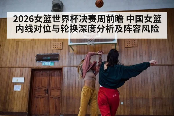2026女篮世界杯决赛周前瞻 中国女篮内线对位与轮换深度分析及阵容风险